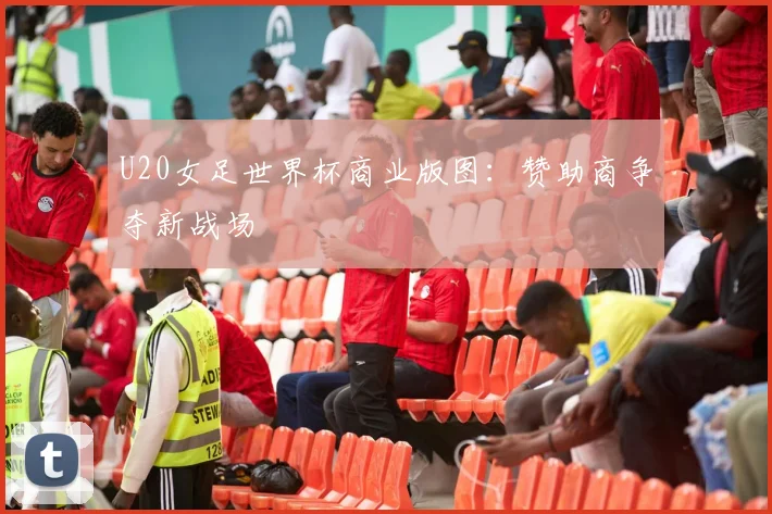 U20女足世界杯商业版图：赞助商争夺新战场