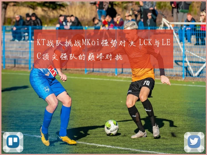 KT战队挑战MKoi强势对决 LCK与LEC顶尖强队的巅峰对抗