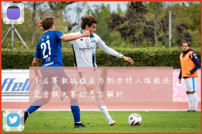 季后赛激战猛龙与凯尔特人谁能逆袭晋级决赛的悬念解析