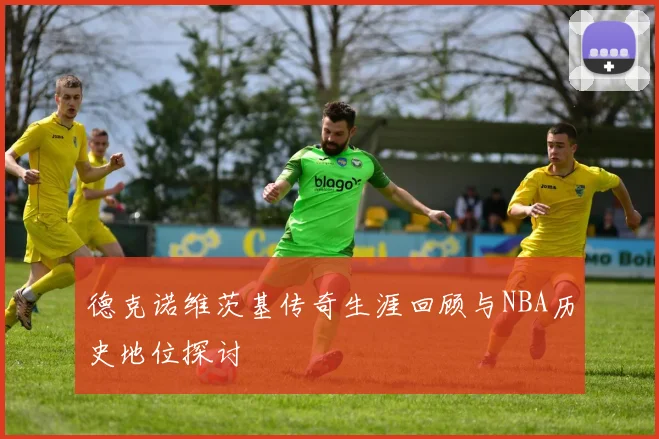德克诺维茨基传奇生涯回顾与NBA历史地位探讨
