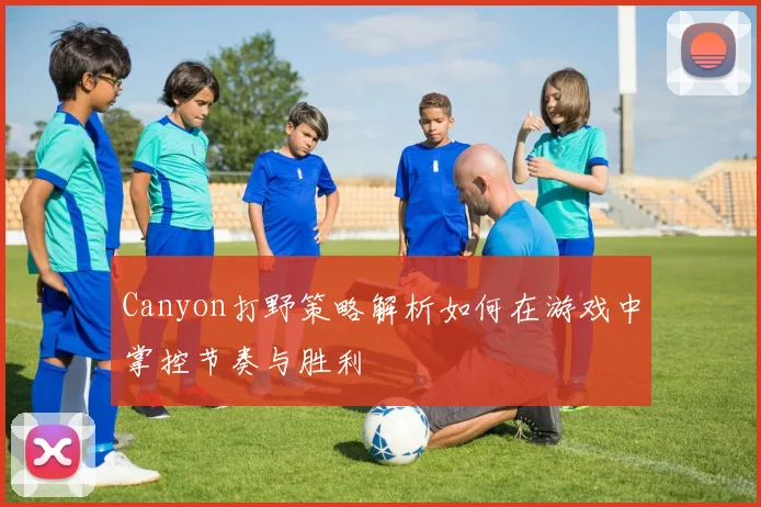 Canyon打野策略解析如何在游戏中掌控节奏与胜利