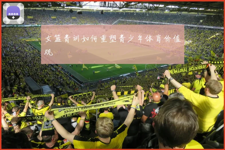 女篮青训如何重塑青少年体育价值观
