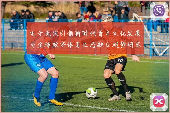 电子竞技引领新时代青年文化发展与全球数字体育生态融合趋势研究深度