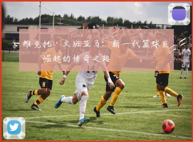 维克托·文班亚马：新一代篮球巨星崛起的传奇之路