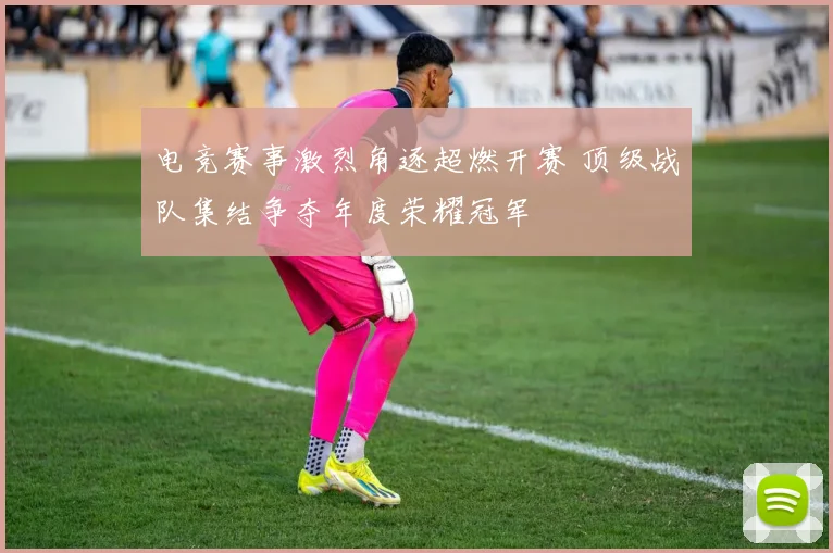 电竞赛事激烈角逐超燃开赛 顶级战队集结争夺年度荣耀冠军