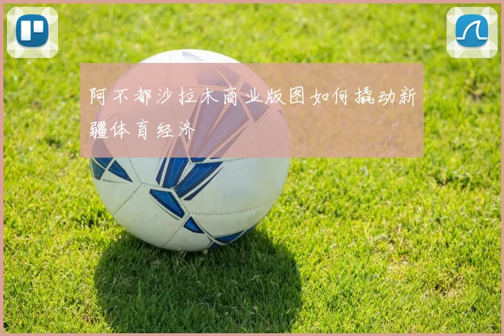 阿不都沙拉木商业版图如何撬动新疆体育经济